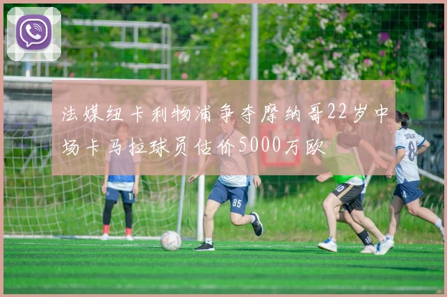 法媒纽卡利物浦争夺摩纳哥22岁中场卡马拉球员估价5000万欧