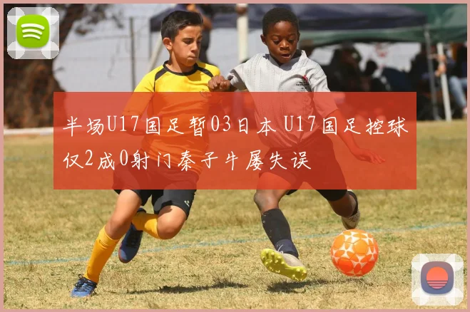 半场U17国足暂03日本 U17国足控球仅2成0射门秦子牛屡失误
